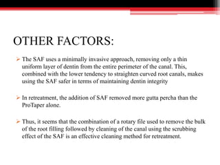 OTHER FACTORS:
 The SAF uses a minimally invasive approach, removing only a thin
uniform layer of dentin from the entire perimeter of the canal. This,
combined with the lower tendency to straighten curved root canals, makes
using the SAF safer in terms of maintaining dentin integrity
 In retreatment, the addition of SAF removed more gutta percha than the
ProTaper alone.
 Thus, it seems that the combination of a rotary file used to remove the bulk
of the root filling followed by cleaning of the canal using the scrubbing
effect of the SAF is an effective cleaning method for retreatment.
 