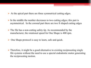 At the apical part there are three symmetrical cutting edges.
 In the middle the number decreases to two cutting edges; this part is
asymmetrical. In the coronal part there are two S shaped cutting edges
 The file has a non-cutting safety tip. As recommended by the
manufacturer, the rotational speed for One Shape is 400 rpm.
 One Shape protocol is easy to learn, safe and quick.
 Therefore, it might be a good alternative to existing reciprocating single
file systems without the need to use a special endodontic motor generating
the reciprocating motion.
 