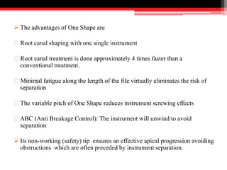  The advantages of One Shape are
Root canal shaping with one single instrument
Root canal treatment is done approximately 4 times faster than a
conventional treatment.
Minimal fatigue along the length of the file virtually eliminates the risk of
separation
The variable pitch of One Shape reduces instrument screwing effects
ABC (Anti Breakage Control): The instrument will unwind to avoid
separation
 Its non-working (safety) tip ensures an effective apical progression avoiding
obstructions which are often preceded by instrument separation.
 