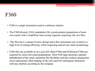 F360
 F360 is a single instrument used in continous rotation.
 The F360 (Komet, USA) endodontic file system permits preparation of most
root canals with a simplified, time-saving sequence requiring only two files.
 The files have a unique S-curve design and a thin instrument core to deliver a
high level of cutting efficiency while respecting natural root canal morphology.
 F360 files are available in two sizes 025 (Red F360) and 035(Green F360) are
required for most root-canal preparations. Their 0.04 taper promotes optimal
debridement of the canal, maintains file flexibility and thus reduces preparation
errors and permits ideal shaping of the root canal for subsequent obturation
with any method, according to the company
 