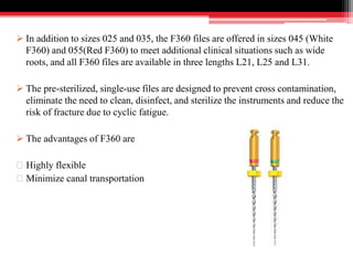  In addition to sizes 025 and 035, the F360 files are offered in sizes 045 (White
F360) and 055(Red F360) to meet additional clinical situations such as wide
roots, and all F360 files are available in three lengths L21, L25 and L31.
 The pre-sterilized, single-use files are designed to prevent cross contamination,
eliminate the need to clean, disinfect, and sterilize the instruments and reduce the
risk of fracture due to cyclic fatigue.
 The advantages of F360 are
Highly flexible
Minimize canal transportation
 