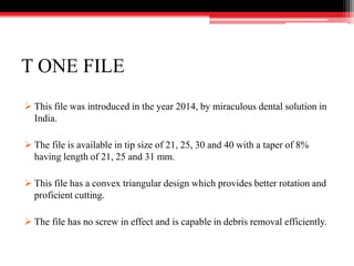 T ONE FILE
 This file was introduced in the year 2014, by miraculous dental solution in
India.
 The file is available in tip size of 21, 25, 30 and 40 with a taper of 8%
having length of 21, 25 and 31 mm.
 This file has a convex triangular design which provides better rotation and
proficient cutting.
 The file has no screw in effect and is capable in debris removal efficiently.
 