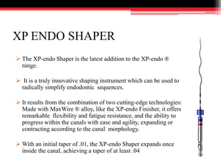 XP ENDO SHAPER
 The XP-endo Shaper is the latest addition to the XP-endo ®
range.
 It is a truly innovative shaping instrument which can be used to
radically simplify endodontic sequences.
 It results from the combination of two cutting-edge technologies:
Made with MaxWire ® alloy, like the XP-endo Finisher, it offers
remarkable flexibility and fatigue resistance, and the ability to
progress within the canals with ease and agility, expanding or
contracting according to the canal morphology.
 With an initial taper of .01, the XP-endo Shaper expands once
inside the canal, achieving a taper of at least .04
 