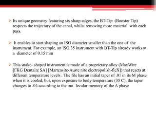  Its unique geometry featuring six sharp edges, the BT-Tip (Booster Tip)
respects the trajectory of the canal, whilst removing more material with each
pass.
 It enables to start shaping an ISO diameter smaller than the one of the
instrument. For example, an ISO 35 instrument with BT-Tip already works at
a diameter of 0.15 mm
 This snake- shaped instrument is made of a proprietary alloy (MaxWire
[FKG Dentaire SA] [Martensite-Auste nite electropolish-fleX]) that reacts at
different temperature levels . The file has an initial taper of .01 in its M phase
when it is cooled, but, upon exposure to body temperature (35 C), the taper
changes to .04 according to the mo- lecular memory of the A phase
 