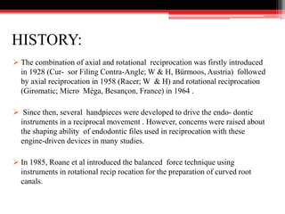 HISTORY:
 The combination of axial and rotational reciprocation was firstly introduced
in 1928 (Cur- sor Filing Contra-Angle; W & H, Bürmoos, Austria) followed
by axial reciprocation in 1958 (Racer; W & H) and rotational reciprocation
(Giromatic; Micro Méga, Besançon, France) in 1964 .
 Since then, several handpieces were developed to drive the endo- dontic
instruments in a reciprocal movement . However, concerns were raised about
the shaping ability of endodontic files used in reciprocation with these
engine-driven devices in many studies.
 In 1985, Roane et al introduced the balanced force technique using
instruments in rotational recip rocation for the preparation of curved root
canals.
 