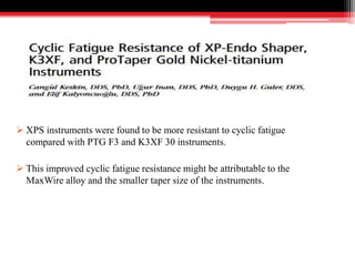  XPS instruments were found to be more resistant to cyclic fatigue
compared with PTG F3 and K3XF 30 instruments.
 This improved cyclic fatigue resistance might be attributable to the
MaxWire alloy and the smaller taper size of the instruments.
 