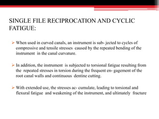 SINGLE FILE RECIPROCATION AND CYCLIC
FATIGUE:
 When used in curved canals, an instrument is sub- jected to cycles of
compressive and tensile stresses caused by the repeated bending of the
instrument in the canal curvature.
 In addition, the instrument is subjected to torsional fatigue resulting from
the repeated stresses in torsion during the frequent en- gagement of the
root canal walls and continuous dentine cutting.
 With extended use, the stresses ac- cumulate, leading to torsional and
flexural fatigue and weakening of the instrument, and ultimately fracture
 