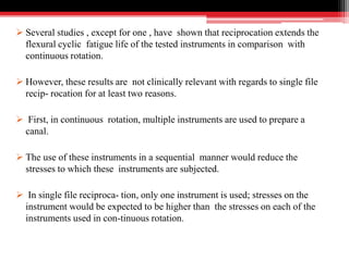  Several studies , except for one , have shown that reciprocation extends the
flexural cyclic fatigue life of the tested instruments in comparison with
continuous rotation.
 However, these results are not clinically relevant with regards to single file
recip- rocation for at least two reasons.
 First, in continuous rotation, multiple instruments are used to prepare a
canal.
 The use of these instruments in a sequential manner would reduce the
stresses to which these instruments are subjected.
 In single file reciproca- tion, only one instrument is used; stresses on the
instrument would be expected to be higher than the stresses on each of the
instruments used in con-tinuous rotation.
 