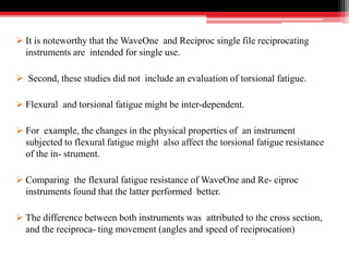  It is noteworthy that the WaveOne and Reciproc single file reciprocating
instruments are intended for single use.
 Second, these studies did not include an evaluation of torsional fatigue.
 Flexural and torsional fatigue might be inter-dependent.
 For example, the changes in the physical properties of an instrument
subjected to flexural fatigue might also affect the torsional fatigue resistance
of the in- strument.
 Comparing the flexural fatigue resistance of WaveOne and Re- ciproc
instruments found that the latter performed better.
 The difference between both instruments was attributed to the cross section,
and the reciproca- ting movement (angles and speed of reciprocation)
 