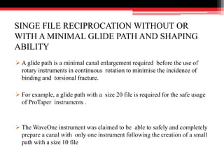 SINGE FILE RECIPROCATION WITHOUT OR
WITH A MINIMAL GLIDE PATH AND SHAPING
ABILITY
 A glide path is a minimal canal enlargement required before the use of
rotary instruments in continuous rotation to minimise the incidence of
binding and torsional fracture.
 For example, a glide path with a size 20 file is required for the safe usage
of ProTaper instruments .
 The WaveOne instrument was claimed to be able to safely and completely
prepare a canal with only one instrument following the creation of a small
path with a size 10 file
 