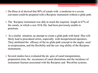  De-Deus et al showed that 80% of canals with a moderate to a severe
curvature could be prepared with a Reciproc instrument without a glide path.
 The Reciproc instrument was able to reach the requisite length in 67% of
the canals, in which a size 10 K-file had been previously unable to
penetrate.
 In a similar situation, an attempt to create a glide path with hand files will
likely lead to procedural errors, especially with inexperienced operators .
They attributed the efficacy of the no glide path concept to the angles used
in reciprocation, and the flexibility and the cut- ting ability of the Reciproc
instruments.
 Several studies have evaluated the de- gree of canal transportation,
preparation time, the occurrence of canal aberrations and the incidence of
instrument fracture associated with the Reciproc and WaveOne systems.
 