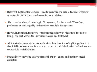  Different methodologies were used to compare the single file reciprocating
systems to instruments used in continuous rotation.
 The re- sults showed that single file systems, Reciproc and WaveOne,
performed at least equally to the rotary multiple file systems
 However, the manufacturers’ recommendations with regards to the use of
Recip- roc and WaveOne instruments were not followed;
 all the studies were done on canals after the crea- tion of a glide path with a
size 15 file, or on canals in extracted teeth or resin blocks that had a diameter
compatible with ISO size.
 Interestingly, only one study compared experi- enced and inexperienced
operators .
 