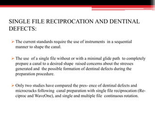 SINGLE FILE RECIPROCATION AND DENTINAL
DEFECTS:
 The current standards require the use of instruments in a sequential
manner to shape the canal.
 The use of a single file without or with a minimal glide path to completely
prepare a canal to a desired shape raised concerns about the stresses
generated and the possible formation of dentinal defects during the
preparation procedure.
 Only two studies have compared the pres- ence of dentinal defects and
microcracks following canal preparation with single file reciprocation (Re-
ciproc and WaveOne), and single and multiple file continuous rotation.
 