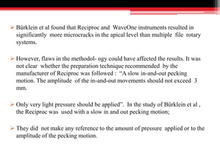  Bürklein et al found that Reciproc and WaveOne instruments resulted in
significantly more microcracks in the apical level than multiple file rotary
systems.
 However, flaws in the methodol- ogy could have affected the results. It was
not clear whether the preparation technique recommended by the
manufacturer of Reciproc was followed : “A slow in-and-out pecking
motion. The amplitude of the in-and-out movements should not exceed 3
mm.
 Only very light pressure should be applied”. In the study of Bürklein et al ,
the Reciproc was used with a slow in and out pecking motion;
 They did not make any reference to the amount of pressure applied or to the
amplitude of the pecking motion.
 