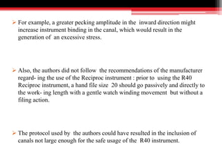  For example, a greater pecking amplitude in the inward direction might
increase instrument binding in the canal, which would result in the
generation of an excessive stress.
 Also, the authors did not follow the recommendations of the manufacturer
regard- ing the use of the Reciproc instrument : prior to using the R40
Reciproc instrument, a hand file size 20 should go passively and directly to
the work- ing length with a gentle watch winding movement but without a
filing action.
 The protocol used by the authors could have resulted in the inclusion of
canals not large enough for the safe usage of the R40 instrument.
 