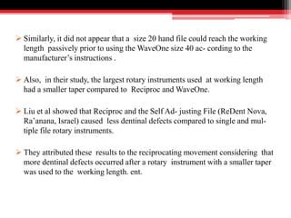  Similarly, it did not appear that a size 20 hand file could reach the working
length passively prior to using the WaveOne size 40 ac- cording to the
manufacturer’s instructions .
 Also, in their study, the largest rotary instruments used at working length
had a smaller taper compared to Reciproc and WaveOne.
 Liu et al showed that Reciproc and the Self Ad- justing File (ReDent Nova,
Ra’anana, Israel) caused less dentinal defects compared to single and mul-
tiple file rotary instruments.
 They attributed these results to the reciprocating movement considering that
more dentinal defects occurred after a rotary instrument with a smaller taper
was used to the working length. ent.
 