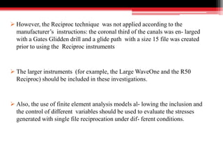  However, the Reciproc technique was not applied according to the
manufacturer’s instructions: the coronal third of the canals was en- larged
with a Gates Glidden drill and a glide path with a size 15 file was created
prior to using the Reciproc instruments
 The larger instruments (for example, the Large WaveOne and the R50
Reciproc) should be included in these investigations.
 Also, the use of finite element analysis models al- lowing the inclusion and
the control of different variables should be used to evaluate the stresses
generated with single file reciprocation under dif- ferent conditions.
 