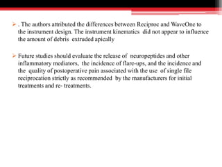  . The authors attributed the differences between Reciproc and WaveOne to
the instrument design. The instrument kinematics did not appear to influence
the amount of debris extruded apically
 Future studies should evaluate the release of neuropeptides and other
inflammatory mediators, the incidence of flare-ups, and the incidence and
the quality of postoperative pain associated with the use of single file
reciprocation strictly as recommended by the manufacturers for initial
treatments and re- treatments.
 