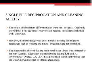 SINGLE FILE RECIPROCATION AND CLEANING
ABILITY:
 The results obtained from different studies were con- troversial. One study
showed that a full-sequence rotary system resulted in cleaner canals than
with WaveOne .
 However, the methodology was ques- tionable because the irrigation
parameters such as volume and time of irrigation were not controlled .
 The other studies showed that the main canal clean- liness was comparable
for both systems . Dietrich et al demonstrated that the SAF and K3
(SybronEndo, Orange, CA, USA) files performed significantly better than
the WaveOne with respect to isthmus cleanliness.
 