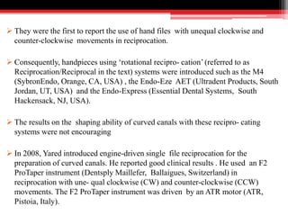  They were the first to report the use of hand files with unequal clockwise and
counter-clockwise movements in reciprocation.
 Consequently, handpieces using ‘rotational recipro- cation’ (referred to as
Reciprocation/Reciprocal in the text) systems were introduced such as the M4
(SybronEndo, Orange, CA, USA) , the Endo-Eze AET (Ultradent Products, South
Jordan, UT, USA) and the Endo-Express (Essential Dental Systems, South
Hackensack, NJ, USA).
 The results on the shaping ability of curved canals with these recipro- cating
systems were not encouraging
 In 2008, Yared introduced engine-driven single file reciprocation for the
preparation of curved canals. He reported good clinical results . He used an F2
ProTaper instrument (Dentsply Maillefer, Ballaigues, Switzerland) in
reciprocation with une- qual clockwise (CW) and counter-clockwise (CCW)
movements. The F2 ProTaper instrument was driven by an ATR motor (ATR,
Pistoia, Italy).
 