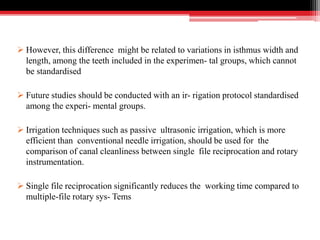 However, this difference might be related to variations in isthmus width and
length, among the teeth included in the experimen- tal groups, which cannot
be standardised
 Future studies should be conducted with an ir- rigation protocol standardised
among the experi- mental groups.
 Irrigation techniques such as passive ultrasonic irrigation, which is more
efficient than conventional needle irrigation, should be used for the
comparison of canal cleanliness between single file reciprocation and rotary
instrumentation.
 Single file reciprocation significantly reduces the working time compared to
multiple-file rotary sys- Tems
 