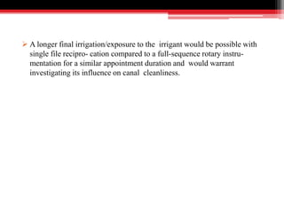  A longer final irrigation/exposure to the irrigant would be possible with
single file recipro- cation compared to a full-sequence rotary instru-
mentation for a similar appointment duration and would warrant
investigating its influence on canal cleanliness.
 