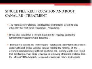 SINGLE FILE RECIPROCATION AND ROOT
CANAL RE - TREATMENT
 The manufacturer claimed that Reciproc instruments could be used
efficiently for root canal retreatment Procedures.
 It was also stated that a solvent might not be required during the
retreatment procedures with Reciproc .
 The use of a solvent led to more gutta- percha and sealer remnants on root
canal walls and inside dentinal tubules making the removal of the
obturating material more difficult and time-con- suming Zuolo et al found
that the Reciproc was more effective in removing obturation material than
the Mtwo (VDW, Munich, Germany) retreatment rotary instruments
 