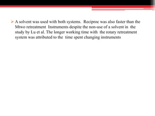  A solvent was used with both systems. Reciproc was also faster than the
Mtwo retreatment Instruments despite the non-use of a solvent in the
study by Lu et al. The longer working time with the rotary retreatment
system was attributed to the time spent changing instruments
 