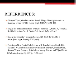 REFERRENCES:
 Ghassan Yared, Ghada Alasmar Ramli ,Single file reciprocation: A
literature review ENDO (Lond Engl) 2013;7(3):171–178
 Single file endodontics: boon or myth? Parimoo D, Gupta R, Tomer A,
Rohilla S* Asian Pac. J. Health Sci., 2016; 3 (2):102-105
 Single file niti-rotary systems Kumar SR1, Gade V2 IJMDS ●
www.ijmds.org ● January 2015; 4(1)
 Entering A New Era in Endodontics with Revolutionary Single File
Systems: A Comprehensive Review Paritosh Sharma*, Munish Goel,
Shweta Verma, Gurmeet S Sachdeva, Neeraj Sharma and Vijay Kumar
EC Dental Science 5.3 (2016): 1100-1122.
 