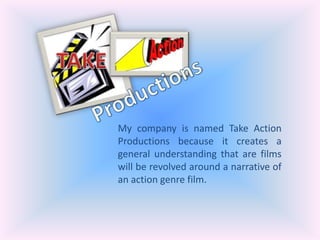 TAKE Productions My company is named Take Action Productions because it creates a general understanding that are films will be revolved around a narrative of an action genre film. 
