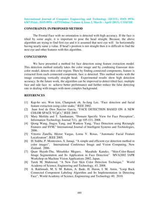 International Journal of Computer Engineering and Technology (IJCET), ISSN 0976-
6367(Print), ISSN 0976 – 6375(Online) Volume 4, Issue 2, March – April (2013), © IAEME
480
CONSTRAINTS IN PROPOSED METHOD
The Frontal Face with no orientation is detected with high accuracy. If the face is
tilted by some angle, it is important to pose the head straight. Because, the above
algorithm are trying to find first eye and it is assumed that next eye will lie horizontally
having nearly same y-value. If head’s position is not straight then it is difficult to find the
next eye and other features with this algorithm.
CONCLUSIONS
We have presented a method for face detection using feature extraction model.
This detection method initially takes the color image and by combining Gaussian skin-
color model, detects skin color region. Then by finding connected components, feature is
extracted from each connected component, face is detected. This method works with the
image containing vertically straight head. Experimental results show high detection
accuracy. In the future work, the algorithm can be improved to detect tilted face, multiple
face and side face to achieve better performance and further reduce the false detecting
rate in dealing with images with more complex background.
REFERENCES
[1] Kap-ho seo, Won kim, Changmok oh, Ju-Jang Lee, “Face detection and facial
feature extraction using color snake,” IEEE 2002.
[2] Juan José de Dios Narciso García, “FACE DETECTION BASED ON A NEW
COLOR SPACE YCgCr,” IEEE 2003.
[3] Mary Metilda and T. Santhanam, “Domain Specific View for Face Perception”,
Information Technology Journal 7(1), pp 105-111, 2008.
[4] Qiong Wang, Jingyu Yang, and Wankou Yang, “Face Detection using Rectangle
Features and SVM,” International Journal of Intelligent Systems and Technologies,
2006.
[5] Vittorio Zanella, Héctor Vargas, Lorna V. Rosas, “Automatic Facial Feature
Localization”, IEEE 2005.
[6] D. Sidibe, P. Montesinos, S. Janaqi, “A simple and efficient eye detection method in
color images”, International Conference Image and Vision Computing, New
Zealand, 2006.
[7] Quan Huynh-Thu, Mitsuhiko Meguro, Masahide Kaneko, “Skin-Color-Based
Image Segmentation and Its Application in Face Detection” MVA2002 IAPR
Workshop on Machine Vision Applications 2002, Japan.
[8] Tarek M. Mahmoud, “A New Fast Skin Color Detection Technique,” World
Academy of Science, Engineering and Technology, 43, 2008.
[9] A. Rakhmadi, M. S. M. Rahim, A. Bade, H. Haron, I. M. Amin, “Loop Back
Connected Component Labeling Algorithm and Its Implementation in Detecting
Face”, World Academy of Science, Engineering and Technology 40, 2010.
 