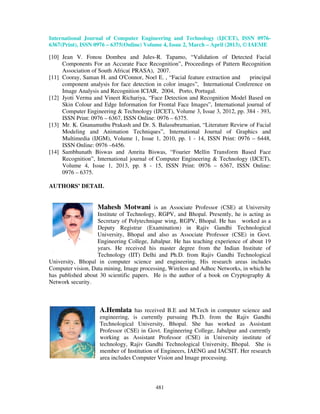 International Journal of Computer Engineering and Technology (IJCET), ISSN 0976-
6367(Print), ISSN 0976 – 6375(Online) Volume 4, Issue 2, March – April (2013), © IAEME
481
[10] Jean V. Fonou Dombeu and Jules-R. Tapamo, “Validation of Detected Facial
Components For an Accurate Face Recognition”, Proceedings of Pattern Recognition
Association of South Africa( PRASA), 2007.
[11] Cooray, Saman H. and O'Connor, Noel E. , “Facial feature extraction and principal
component analysis for face detection in color images”, International Conference on
Image Analysis and Recognition ICIAR, 2004, Porto, Portugal.
[12] Jyoti Verma and Vineet Richariya, “Face Detection and Recognition Model Based on
Skin Colour and Edge Information for Frontal Face Images”, International journal of
Computer Engineering & Technology (IJCET), Volume 3, Issue 3, 2012, pp. 384 - 393,
ISSN Print: 0976 – 6367, ISSN Online: 0976 – 6375.
[13] Mr. K. Gnanamuthu Prakash and Dr. S. Balasubramanian, “Literature Review of Facial
Modeling and Animation Techniques”, International Journal of Graphics and
Multimedia (IJGM), Volume 1, Issue 1, 2010, pp. 1 - 14, ISSN Print: 0976 – 6448,
ISSN Online: 0976 –6456.
[14] Sambhunath Biswas and Amrita Biswas, “Fourier Mellin Transform Based Face
Recognition”, International journal of Computer Engineering & Technology (IJCET),
Volume 4, Issue 1, 2013, pp. 8 - 15, ISSN Print: 0976 – 6367, ISSN Online:
0976 – 6375.
AUTHORS’ DETAIL
Mahesh Motwani is an Associate Professor (CSE) at University
Institute of Technology, RGPV, and Bhopal. Presently, he is acting as
Secretary of Polytechnique wing, RGPV, Bhopal. He has worked as a
Deputy Registrar (Examination) in Rajiv Gandhi Technological
University, Bhopal and also as Associate Professor (CSE) in Govt.
Engineering College, Jabalpur. He has teaching experience of about 19
years. He received his master degree from the Indian Institute of
Technology (IIT) Delhi and Ph.D. from Rajiv Gandhi Technological
University, Bhopal in computer science and engineering. His research areas includes
Computer vision, Data mining, Image processing, Wireless and Adhoc Networks, in which he
has published about 30 scientific papers. He is the author of a book on Cryptography &
Network security.
A.Hemlata has received B.E and M.Tech in computer science and
engineering, is currently pursuing Ph.D. from the Rajiv Gandhi
Technological University, Bhopal. She has worked as Assistant
Professor (CSE) in Govt. Engineering College, Jabalpur and currently
working as Assistant Professor (CSE) in University institute of
technology, Rajiv Gandhi Technological University, Bhopal. She is
member of Institution of Engineers, IAENG and IACSIT. Her research
area includes Computer Vision and Image processing.
 