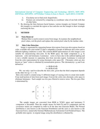 International Journal of Computer Engineering and Technology (IJCET), ISSN 0976-
6367(Print), ISSN 0976 – 6375(Online) Volume 4, Issue 2, March – April (2013), © IAEME
473
ii. Circularity test to find circle shaped holes.
iii. Features are extracted by comparing xy coordinate value of one hole with that
of other holes.
7. By drawing the lines between facial features, various triangles are formed. Compare
the triangles to conclude the region as face and also use the triangle to draw rectangle
enclosing the face.
2. METHOD
2.1 Noise Removal
Median filter is used to remove noise from image. It examines the neighborhood
pixel values, sort the pixels and replace the current pixel value by the median value.
2.2 Skin Color Detection
Image is segmented by separating human skin regions from non-skin regions based on
color, a reliable skin color model [7] that is adaptable to people of different skin colors and to
different lighting conditions is used. The common RGB representation of color images is not
suitable for characterizing skin-color. In the RGB space, the triple component (r, g, b)
represents color and luminance. Luminance varies in faces due to the ambient lighting and
is not a reliable measure in separating skin from non-skin region. Luminance is removed
from the color representation by using chromatic color space [8]. Chromatic colors are also
known as "pure" colors is obtained by normalization process. The chromaticity r, g and b are
defined as:
r = R/(R+G+B)
b = B/(R+G+B)
We use only r and b to describe the skin color, given that the third component depends
on the other two (g = 1- r -b).
Skin color model is created using 11 different images of varying colors to create skin model.
Crop small portion of skin from each image. Convert the colors into chromatic color space to
eliminate luminance. Each sample was low pass filtered to remove noise. The low pass filter
is determined by:
1 1 1
1/9 1 1 1
1 1 1
The sample images are converted from RGB to YCbCr space and luminance Y
component is discarded. Then the sample means for both Cb and Cr components and the
covariance matrix are computed in order to fit the data into Gaussian Model. The Normal
distribution is also known as the Gaussian Distribution and the curve is also known as the
Gaussian Curve, named after German Mathematician-Astronomer Carl Frederich Gauss. The
probable skin regions in original image using this distribution is obtained by:
 