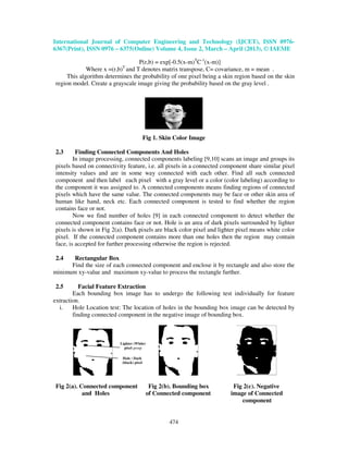 International Journal of Computer Engineering and Technology (IJCET), ISSN 0976-
6367(Print), ISSN 0976 – 6375(Online) Volume 4, Issue 2, March – April (2013), © IAEME
474
P(r,b) = exp[-0.5(x-m)T
C-1
(x-m)]
Where x =(r,b)T
and T denotes matrix transpose, C= covariance, m = mean .
This algorithm determines the probability of one pixel being a skin region based on the skin
region model. Create a grayscale image giving the probability based on the gray level .
Fig 1. Skin Color Image
2.3 Finding Connected Components And Holes
In image processing, connected components labeling [9,10] scans an image and groups its
pixels based on connectivity feature, i.e. all pixels in a connected component share similar pixel
intensity values and are in some way connected with each other. Find all such connected
component and then label each pixel with a gray level or a color (color labeling) according to
the component it was assigned to. A connected components means finding regions of connected
pixels which have the same value. The connected components may be face or other skin area of
human like hand, neck etc. Each connected component is tested to find whether the region
contains face or not.
Now we find number of holes [9] in each connected component to detect whether the
connected component contains face or not. Hole is an area of dark pixels surrounded by lighter
pixels is shown in Fig 2(a). Dark pixels are black color pixel and lighter pixel means white color
pixel. If the connected component contains more than one holes then the region may contain
face, is accepted for further processing otherwise the region is rejected.
2.4 Rectangular Box
Find the size of each connected component and enclose it by rectangle and also store the
minimum xy-value and maximum xy-value to process the rectangle further.
2.5 Facial Feature Extraction
Each bounding box image has to undergo the following test individually for feature
extraction.
i. Hole Location test: The location of holes in the bounding box image can be detected by
finding connected component in the negative image of bounding box.
Fig 2(a). Connected component Fig 2(b). Bounding box Fig 2(c). Negative
and Holes of Connected component image of Connected
component
Hole : Dark
(black) pixel
Lighter (White)
pixel group
 