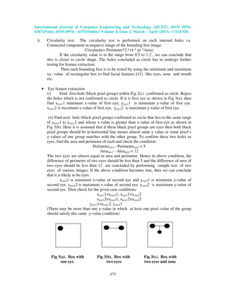 International Journal of Computer Engineering and Technology (IJCET), ISSN 0976-
6367(Print), ISSN 0976 – 6375(Online) Volume 4, Issue 2, March – April (2013), © IAEME
475
ii. Circularity test: The circularity test is performed on each internal holes i.e.
Connected component in negative image of the bounding box image.
Circularity= Perimeter^2 / (4 * pi *Area)
If the circularity value is in the range from 0.5 to 1.2 , we can conclude that
this is closer to circle shape. The holes concluded as circle has to undergo further
testing for feature extraction.
Then each bounding box is to be tested by using the minimum and maximum
xy- value of rectangular box to find facial features [11] like eyes, nose and mouth
etc.
• Eye feature extraction
(i) Find first hole (black pixel group) within Fig 2(c) confirmed as circle. Reject
the holes which is not confirmed as circle. If it is first eye as shown in Fig 3(a), then
find xeye11 minimum x-value of first eye, yeye11 is minimum y-value of first eye.
xeye12 is maximum x-value of first eye, yeye12 is maximum y-value of first eye.
(ii) Find next hole (black pixel group) confirmed as circle that lies in the same range
of yeye11 to yeye12 and whose x-value is greater than x-value of first eye as shown in
Fig 3(b). Here it is assumed that if these black pixel groups are eyes then both black
pixel groups should be in horizontal line means almost same y value or some pixel’s
y-values of one group matches with the other group. To confirm these two holes as
eyes, find the area and perimeter of each and check the condition:
Perimetereye1 - Perimetereye2 < 5
Areaeye1 - Areaeye2 < 12
The two eyes are almost equal in area and perimeter. Hence in above condition, the
difference of perimeter of two eyes should be less than 5 and the difference of area of
two eyes should be less than 12 are concluded by performing sample test of two
eyes of various images. If the above condition becomes true, then we can conclude
that it is likely to be eyes.
xeye21 is minimum x-value of second eye and yeye21 is minimum y-value of
second eye. xeye22 is maximum x-value of second eye, yeye22 is maximum y-value of
second eye. Then check for the given case conditions:
xeye11<xeye21, xeye11<xeye22
xeye12<xeye21, xeye12<xeye22
yeye11=yeye12, yeye21
(There may be more than one y-value in which at least one pixel value of the group
should satisfy this same y-value condition)
Fig 3(a). Box with Fig 3(b). Box with Fig 3(c). Box with
one eye two eyes two eyes and nose
 
