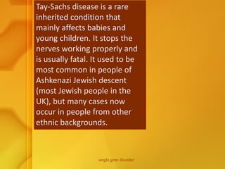 Tay-Sachs disease is a rare
inherited condition that
mainly affects babies and
young children. It stops the
nerves working properly and
is usually fatal. It used to be
most common in people of
Ashkenazi Jewish descent
(most Jewish people in the
UK), but many cases now
occur in people from other
ethnic backgrounds.
single gene disorder
 