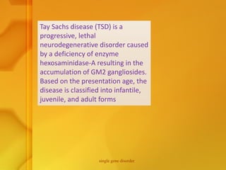 Tay Sachs disease (TSD) is a
progressive, lethal
neurodegenerative disorder caused
by a deficiency of enzyme
hexosaminidase-A resulting in the
accumulation of GM2 gangliosides.
Based on the presentation age, the
disease is classified into infantile,
juvenile, and adult forms
single gene disorder
 