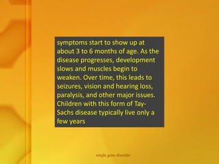 symptoms start to show up at
about 3 to 6 months of age. As the
disease progresses, development
slows and muscles begin to
weaken. Over time, this leads to
seizures, vision and hearing loss,
paralysis, and other major issues.
Children with this form of Tay-
Sachs disease typically live only a
few years
single gene disorder
 