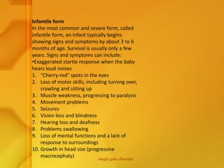 Infantile form
In the most common and severe form, called
infantile form, an infant typically begins
showing signs and symptoms by about 3 to 6
months of age. Survival is usually only a few
years. Signs and symptoms can include:
•Exaggerated startle response when the baby
hears loud noises
1. "Cherry-red" spots in the eyes
2. Loss of motor skills, including turning over,
crawling and sitting up
3. Muscle weakness, progressing to paralysis
4. Movement problems
5. Seizures
6. Vision loss and blindness
7. Hearing loss and deafness
8. Problems swallowing
9. Loss of mental functions and a lack of
response to surroundings
10. Growth in head size (progressive
macrocephaly) single gene disorder
 