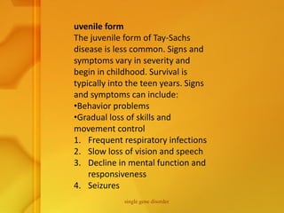 uvenile form
The juvenile form of Tay-Sachs
disease is less common. Signs and
symptoms vary in severity and
begin in childhood. Survival is
typically into the teen years. Signs
and symptoms can include:
•Behavior problems
•Gradual loss of skills and
movement control
1. Frequent respiratory infections
2. Slow loss of vision and speech
3. Decline in mental function and
responsiveness
4. Seizures
single gene disorder
 