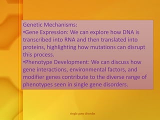 Genetic Mechanisms:
•Gene Expression: We can explore how DNA is
transcribed into RNA and then translated into
proteins, highlighting how mutations can disrupt
this process.
•Phenotype Development: We can discuss how
gene interactions, environmental factors, and
modifier genes contribute to the diverse range of
phenotypes seen in single gene disorders.
single gene disorder
 