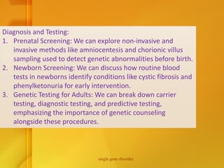 Diagnosis and Testing:
1. Prenatal Screening: We can explore non-invasive and
invasive methods like amniocentesis and chorionic villus
sampling used to detect genetic abnormalities before birth.
2. Newborn Screening: We can discuss how routine blood
tests in newborns identify conditions like cystic fibrosis and
phenylketonuria for early intervention.
3. Genetic Testing for Adults: We can break down carrier
testing, diagnostic testing, and predictive testing,
emphasizing the importance of genetic counseling
alongside these procedures.
single gene disorder
 