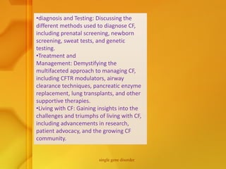 •diagnosis and Testing: Discussing the
different methods used to diagnose CF,
including prenatal screening, newborn
screening, sweat tests, and genetic
testing.
•Treatment and
Management: Demystifying the
multifaceted approach to managing CF,
including CFTR modulators, airway
clearance techniques, pancreatic enzyme
replacement, lung transplants, and other
supportive therapies.
•Living with CF: Gaining insights into the
challenges and triumphs of living with CF,
including advancements in research,
patient advocacy, and the growing CF
community.
single gene disorder
 