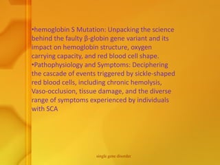 •hemoglobin S Mutation: Unpacking the science
behind the faulty β-globin gene variant and its
impact on hemoglobin structure, oxygen
carrying capacity, and red blood cell shape.
•Pathophysiology and Symptoms: Deciphering
the cascade of events triggered by sickle-shaped
red blood cells, including chronic hemolysis,
Vaso-occlusion, tissue damage, and the diverse
range of symptoms experienced by individuals
with SCA
single gene disorder
 