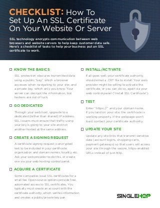 CHECKLIST: How To
Set Up An SSL Certificate
On Your Website Or Server
SSL technology encrypts communication between web
browsers and website servers to help keep customer data safe.
Here’s a checklist of tasks to help your business put an SSL
certificate to work.
KNOW THE BASICS
SSL protection obscures transmitted data
using a public “key,” which a browser
accesses when navigating to your site; and
a private key, which only you know. Your
server can decrypt the information, but
hackers are out of luck.
GO DEDICATED
Through your web host, upgrade to a
dedicated (rather than shared) IP address.
SSL issuers must ensure that traffic using
your key is going to your site and not
another hosted at the same address.
CREATE A SIGNING REQUEST
A certificate signing request is encrypted
text to be included in your certificate:
organization and domain names, locality, etc.
Ask your web provider to do this, or create
one via your web hosting control panel.
ACQUIRE A CERTIFICATE
Some companies issue SSL certificates for a
small fee. Open-source options provide free,
automated access to SSL certificates. You
typically must create an account with the
certificate authority, which verifies information
and creates a public/private key pair.
INSTALL/ACTIVATE
If all goes well, your certificate authority
should email a .CRT file to install. Your web
provider might be willing to activate the
certificate, or you can do so, again via your
web control panel (“Install SSL Certificate”).
TEST
Enter “https://” and your domain name.
If you land on your site, the certificate is
working properly. If the webpage won’t
load, contact your certificate authority.
UPDATE YOUR SITE
Update any site links that transmit sensitive
data (account logins, shopping carts,
payment gateways) so that users will access
your site through the secure, https-enabled
URLs instead of just http.
 