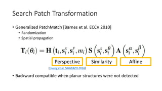 Search Patch Transformation
• Generalized PatchMatch [Barnes et al. ECCV 2010]
• Randomization
• Spatial propagation
• Backward compatible when planar structures were not detected
Perspective Similarity Affine
[Huang et al. SIGGRAPH 2014]
 