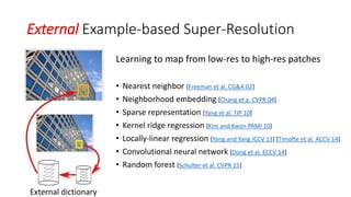 External Example-based Super-Resolution
Learning to map from low-res to high-res patches
• Nearest neighbor [Freeman et al. CG&A 02]
• Neighborhood embedding [Chang et a. CVPR 04]
• Sparse representation [Yang et al. TIP 10]
• Kernel ridge regression [Kim and Kwon PAMI 10]
• Locally-linear regression [Yang and Yang ICCV 13] [Timofte et al. ACCV 14]
• Convolutional neural network [Dong et al. ECCV 14]
• Random forest [Schulter et al. CVPR 15]
External dictionary
 