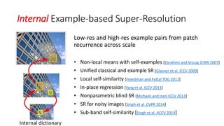 Internal Example-based Super-Resolution
Low-res and high-res example pairs from patch
recurrence across scale
• Non-local means with self-examples [Ebrahimi and Vrscay ICIRA 2007]
• Unified classical and example SR [Glasner et al. ICCV 2009]
• Local self-similarity [Freedman and Fattal TOG 2011]
• In-place regression [Yang et al. ICCV 2013]
• Nonparametric blind SR [Michaeli and Irani ICCV 2013]
• SR for noisy images [Singh et al. CVPR 2014]
• Sub-band self-similarity [Singh et al. ACCV 2014]
Internal dictionary
 