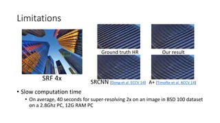 Limitations
• Slow computation time
• On average, 40 seconds for super-resolving 2x on an image in BSD 100 dataset
on a 2.8Ghz PC, 12G RAM PC
SRF 4x
Ground truth HR Our result
A+ [Timofte et al. ACCV 14]SRCNN [Dong et al. ECCV 14]
 