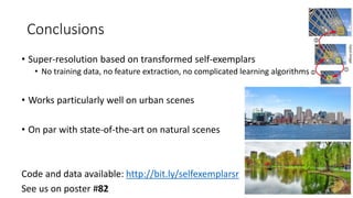 Conclusions
• Super-resolution based on transformed self-exemplars
• No training data, no feature extraction, no complicated learning algorithms
• Works particularly well on urban scenes
• On par with state-of-the-art on natural scenes
Code and data available: http://bit.ly/selfexemplarsr
See us on poster #82
 